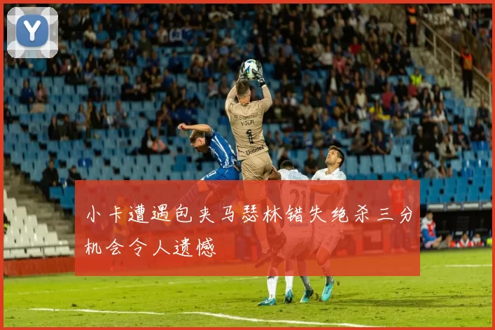 小卡遭遇包夹马瑟林错失绝杀三分机会令人遗憾