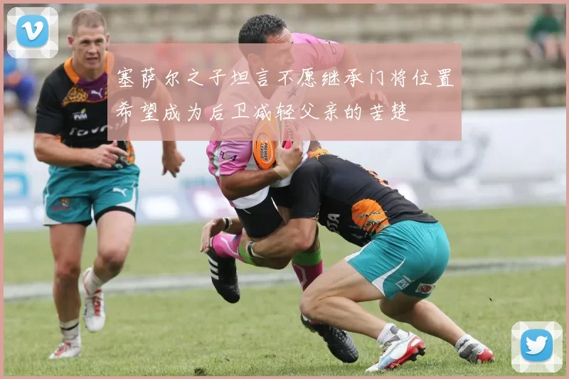 塞萨尔之子坦言不愿继承门将位置希望成为后卫减轻父亲的苦楚