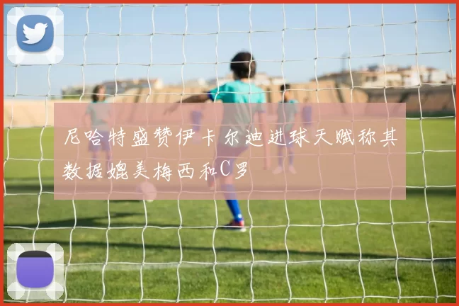 尼哈特盛赞伊卡尔迪进球天赋称其数据媲美梅西和C罗