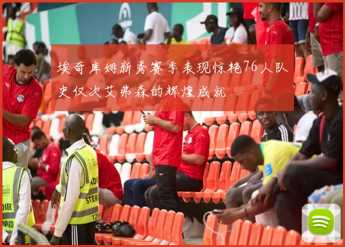 埃奇库姆新秀赛季表现惊艳76人队史仅次艾弗森的辉煌成就