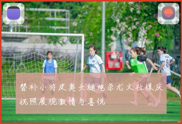 替补小将皮奥头槌绝杀尤文社媒庆祝照展现激情与喜悦