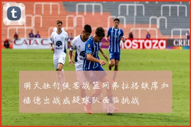 明天独行侠客战篮网弗拉格缺席加福德出战成疑球队面临挑战