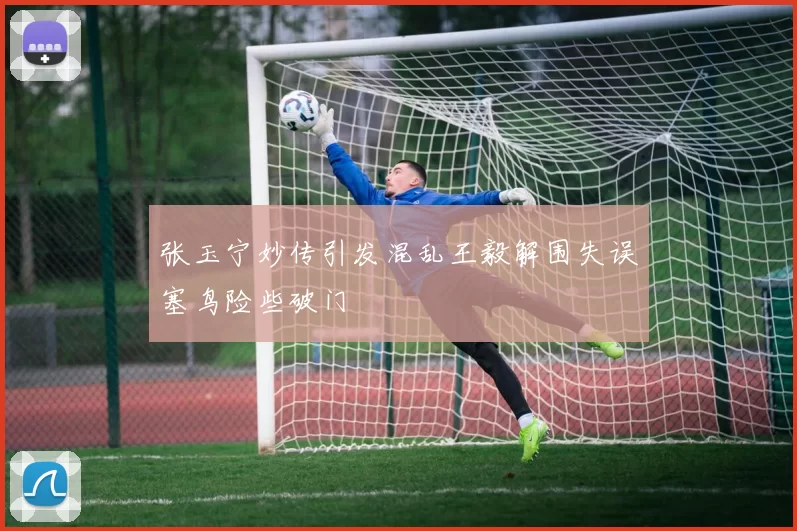 张玉宁妙传引发混乱王毅解围失误塞鸟险些破门