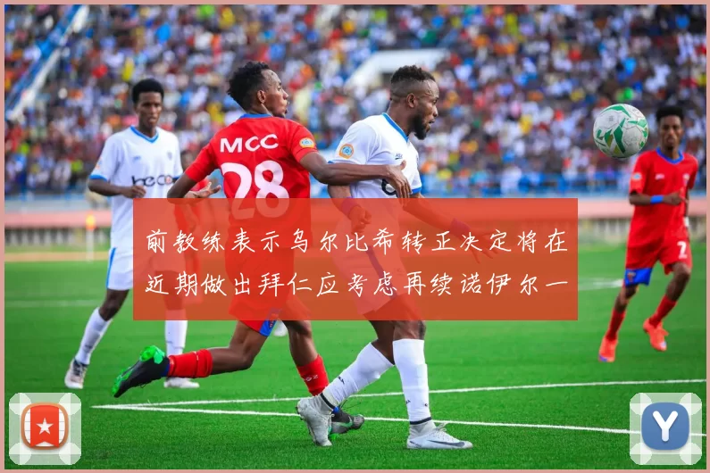 前教练表示乌尔比希转正决定将在近期做出拜仁应考虑再续诺伊尔一年合同