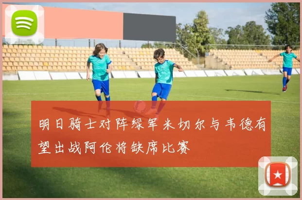 明日骑士对阵绿军米切尔与韦德有望出战阿伦将缺席比赛