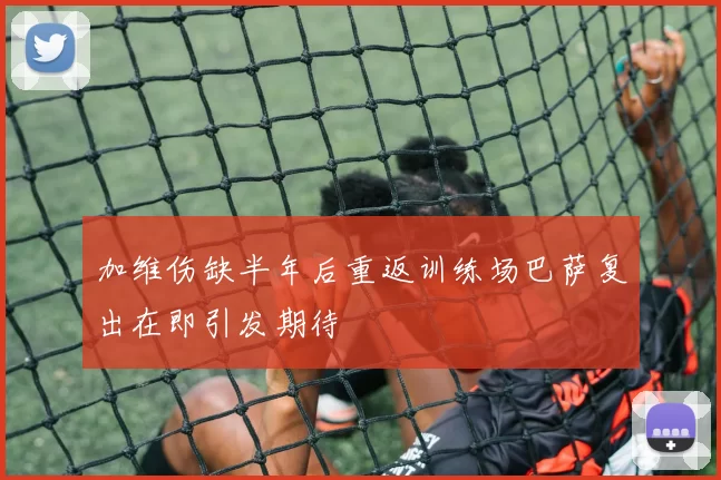 加维伤缺半年后重返训练场巴萨复出在即引发期待