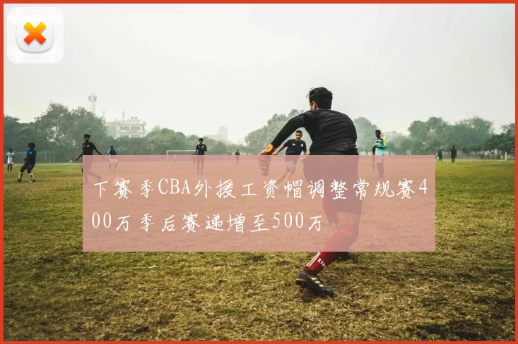 下赛季CBA外援工资帽调整常规赛400万季后赛递增至500万