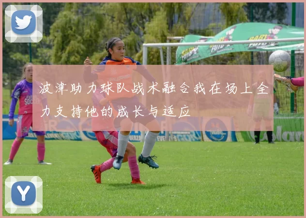 波津助力球队战术融合我在场上全力支持他的成长与适应