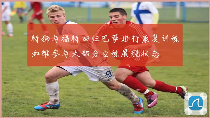 特狮与福特回归巴萨进行康复训练加维参与大部分合练展现状态