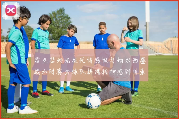 雷克瑟姆老板死侍感慨与切尔西鏖战加时赛为球队拼搏精神感到自豪