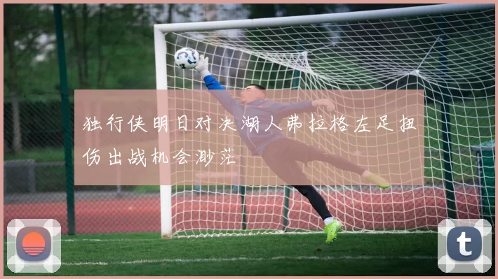 独行侠明日对决湖人弗拉格左足扭伤出战机会渺茫