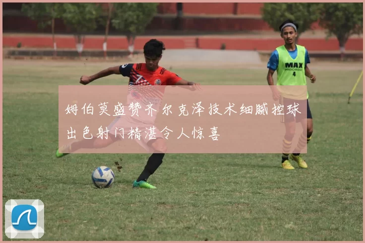 姆伯莫盛赞齐尔克泽技术细腻控球出色射门精湛令人惊喜