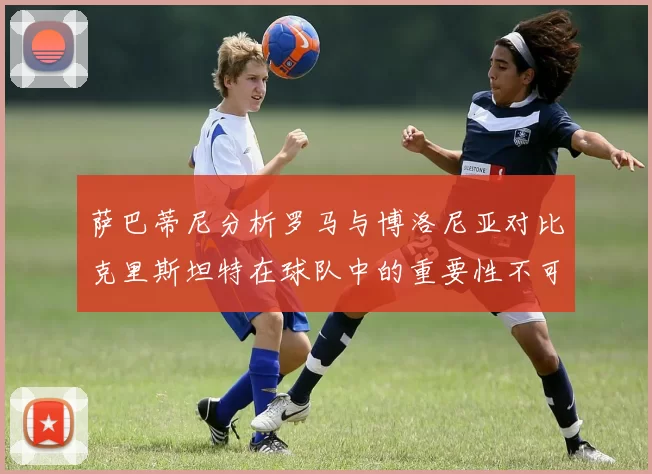 萨巴蒂尼分析罗马与博洛尼亚对比克里斯坦特在球队中的重要性不可替代