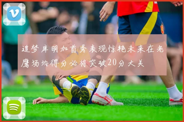 追梦库明加首秀表现惊艳未来在老鹰场均得分必将突破20分大关
