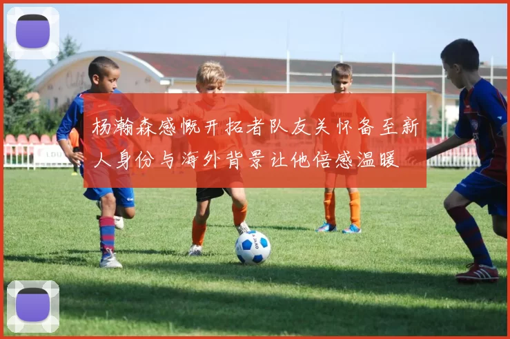 杨瀚森感慨开拓者队友关怀备至新人身份与海外背景让他倍感温暖