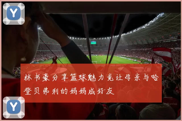 林书豪分享篮球魅力竟让母亲与哈登贝弗利的妈妈成好友