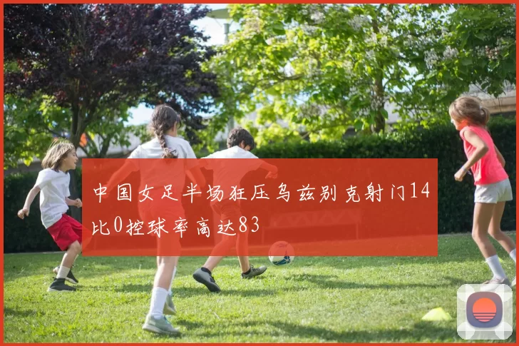 中国女足半场狂压乌兹别克射门14比0控球率高达83